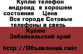 Куплю телефон андроид, в хорошем состояние  › Цена ­ 1 000 - Все города Сотовые телефоны и связь » Куплю   . Забайкальский край